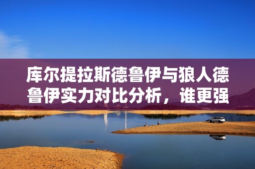 库尔提拉斯德鲁伊与狼人德鲁伊实力对比分析，谁更强呢？