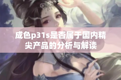 成色p31s是否属于国内精尖产品的分析与解读