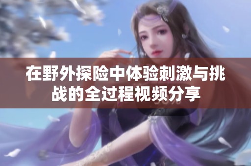 在野外探险中体验刺激与挑战的全过程视频分享