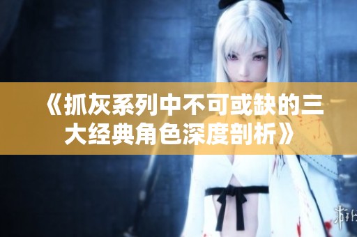 《抓灰系列中不可或缺的三大经典角色深度剖析》