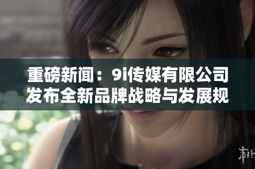 重磅新闻：9i传媒有限公司发布全新品牌战略与发展规划