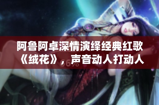 阿鲁阿卓深情演绎经典红歌《绒花》，声音动人打动人心