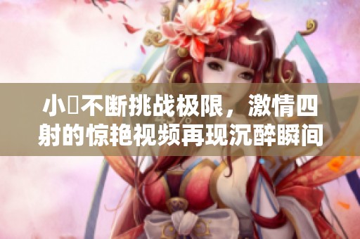 小泬不断挑战极限，激情四射的惊艳视频再现沉醉瞬间