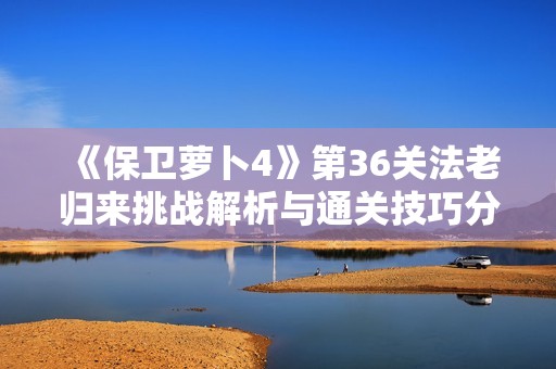 《保卫萝卜4》第36关法老归来挑战解析与通关技巧分享