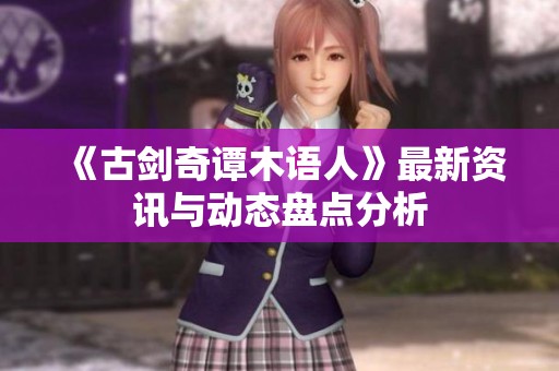 《古剑奇谭木语人》最新资讯与动态盘点分析
