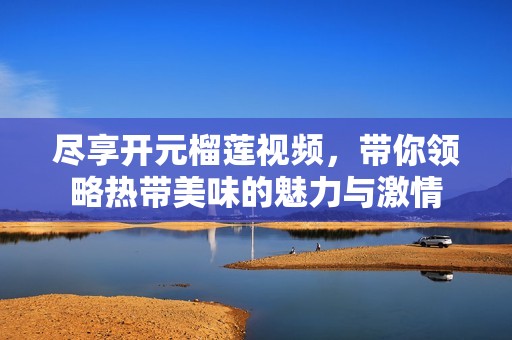 尽享开元榴莲视频，带你领略热带美味的魅力与激情