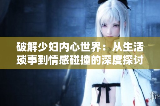 破解少妇内心世界：从生活琐事到情感碰撞的深度探讨
