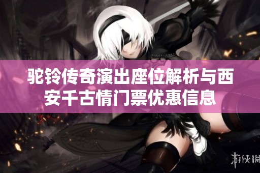 驼铃传奇演出座位解析与西安千古情门票优惠信息