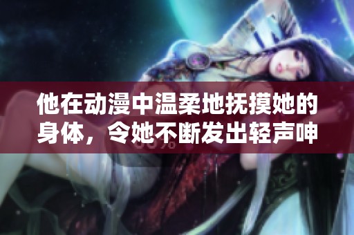 他在动漫中温柔地抚摸她的身体，令她不断发出轻声呻吟