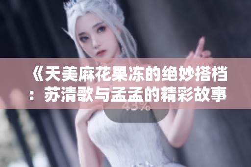 《天美麻花果冻的绝妙搭档：苏清歌与孟孟的精彩故事》