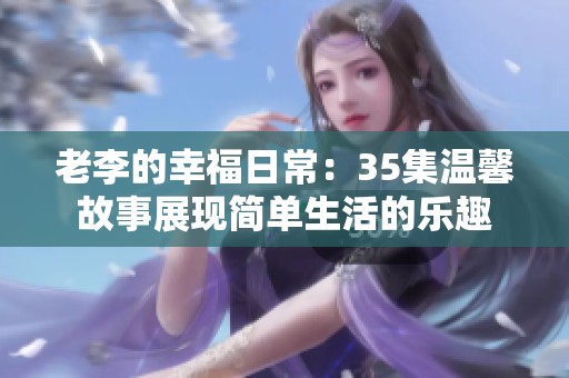 老李的幸福日常：35集温馨故事展现简单生活的乐趣