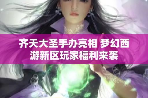 齐天大圣手办亮相 梦幻西游新区玩家福利来袭
