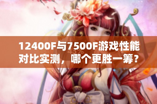 12400F与7500F游戏性能对比实测，哪个更胜一筹？