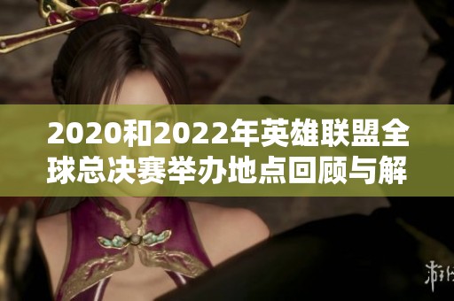 2020和2022年英雄联盟全球总决赛举办地点回顾与解析