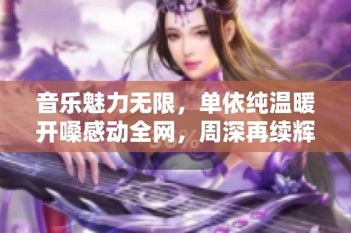 音乐魅力无限，单依纯温暖开嗓感动全网，周深再续辉煌