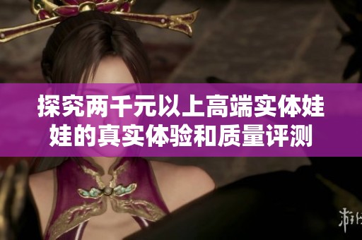 探究两千元以上高端实体娃娃的真实体验和质量评测