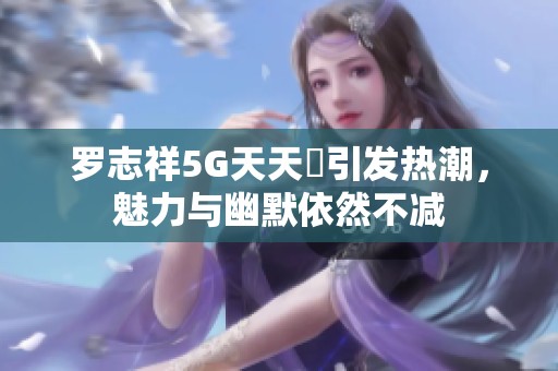罗志祥5G天天奭引发热潮，魅力与幽默依然不减