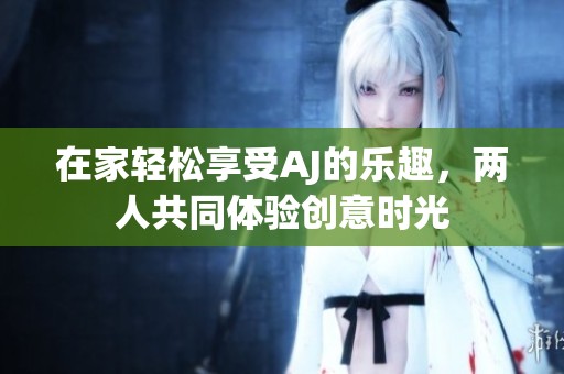 在家轻松享受AJ的乐趣，两人共同体验创意时光