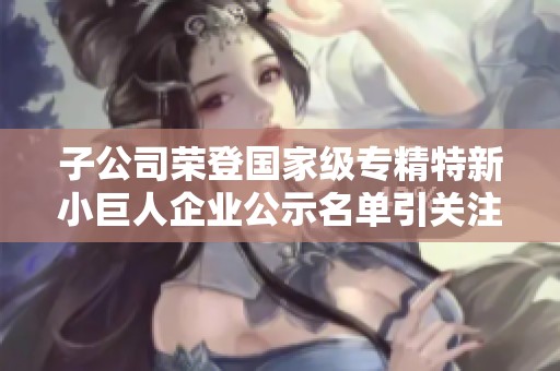 子公司荣登国家级专精特新小巨人企业公示名单引关注