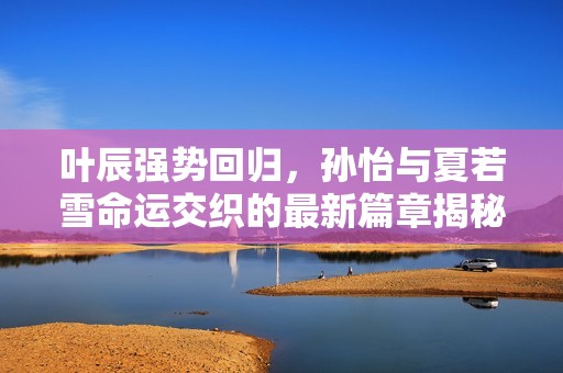叶辰强势回归，孙怡与夏若雪命运交织的最新篇章揭秘