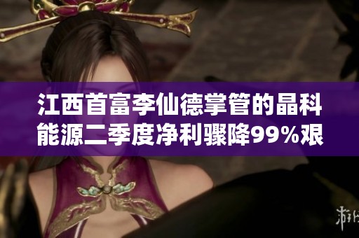 江西首富李仙德掌管的晶科能源二季度净利骤降99%艰难求生