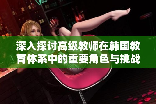 深入探讨高级教师在韩国教育体系中的重要角色与挑战