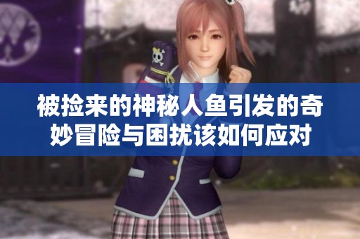 被捡来的神秘人鱼引发的奇妙冒险与困扰该如何应对