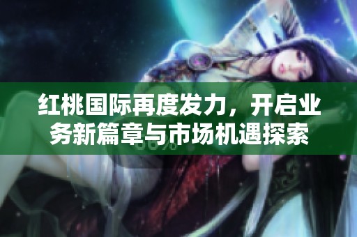 红桃国际再度发力，开启业务新篇章与市场机遇探索