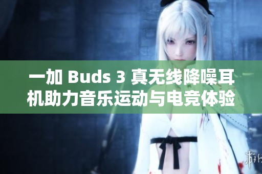 一加 Buds 3 真无线降噪耳机助力音乐运动与电竞体验