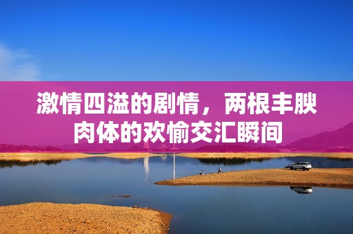 激情四溢的剧情，两根丰腴肉体的欢愉交汇瞬间
