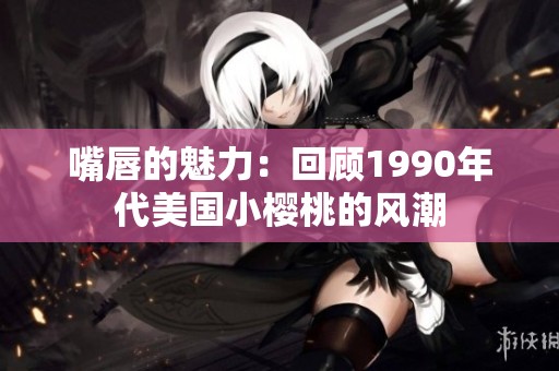 嘴唇的魅力：回顾1990年代美国小樱桃的风潮