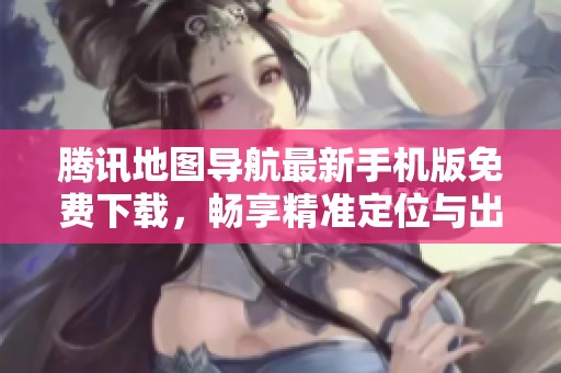 腾讯地图导航最新手机版免费下载，畅享精准定位与出行便利