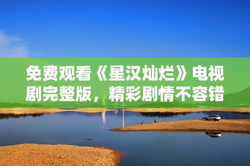 免费观看《星汉灿烂》电视剧完整版，精彩剧情不容错过