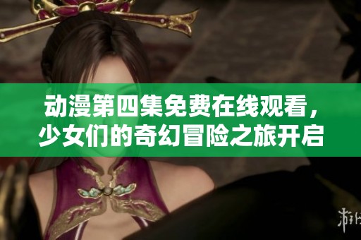 动漫第四集免费在线观看，少女们的奇幻冒险之旅开启
