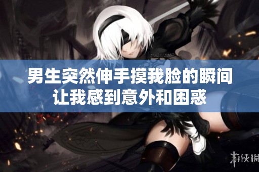 男生突然伸手摸我脸的瞬间让我感到意外和困惑