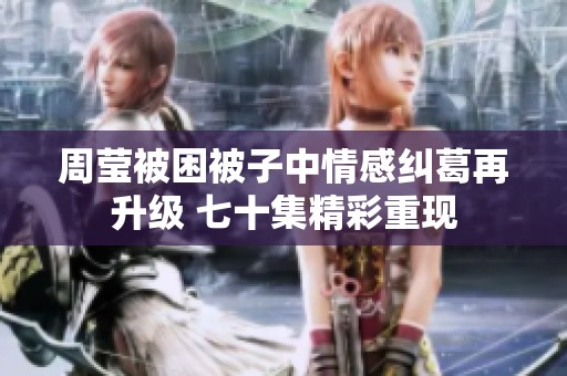 周莹被困被子中情感纠葛再升级 七十集精彩重现