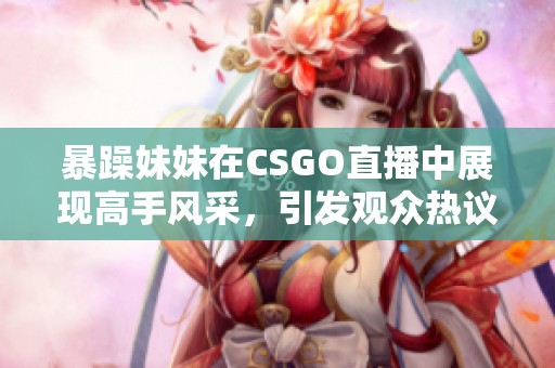 暴躁妹妹在CSGO直播中展现高手风采，引发观众热议