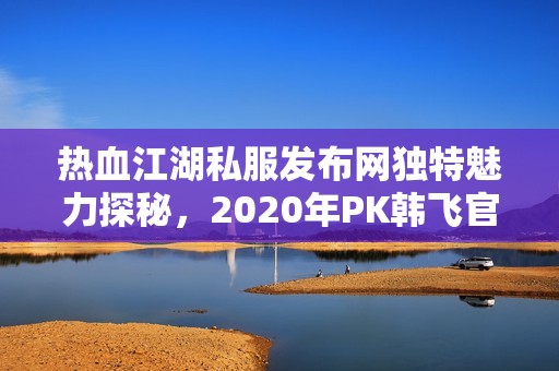 热血江湖私服发布网独特魅力探秘，2020年PK韩飞官实力如何