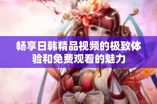 畅享日韩精品视频的极致体验和免费观看的魅力