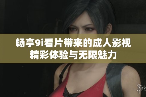 畅享9i看片带来的成人影视精彩体验与无限魅力