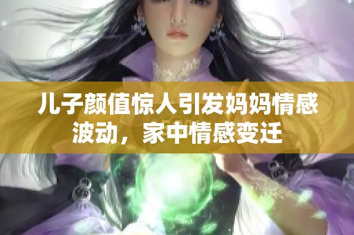 儿子颜值惊人引发妈妈情感波动，家中情感变迁
