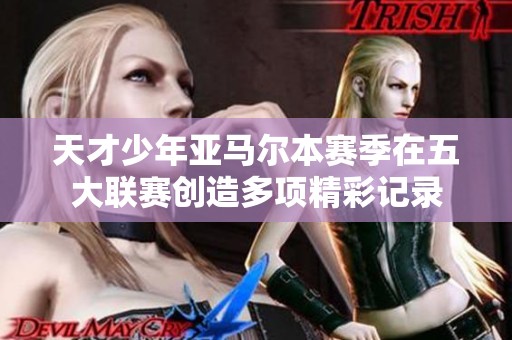 天才少年亚马尔本赛季在五大联赛创造多项精彩记录