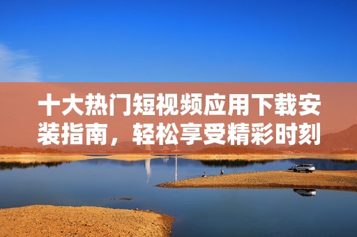 十大热门短视频应用下载安装指南，轻松享受精彩时刻