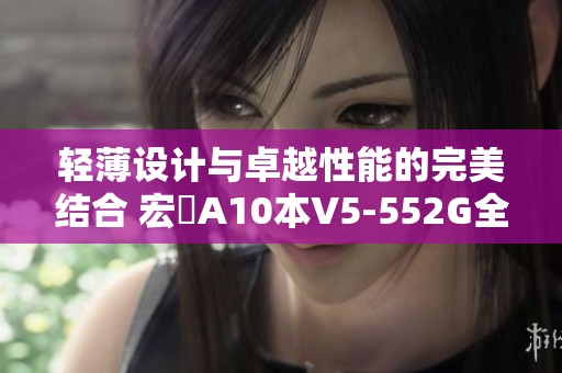 轻薄设计与卓越性能的完美结合 宏碁A10本V5-552G全面评测