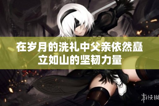 在岁月的洗礼中父亲依然矗立如山的坚韧力量