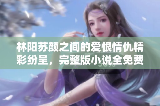 林阳苏颜之间的爱恨情仇精彩纷呈，完整版小说全免费阅读
