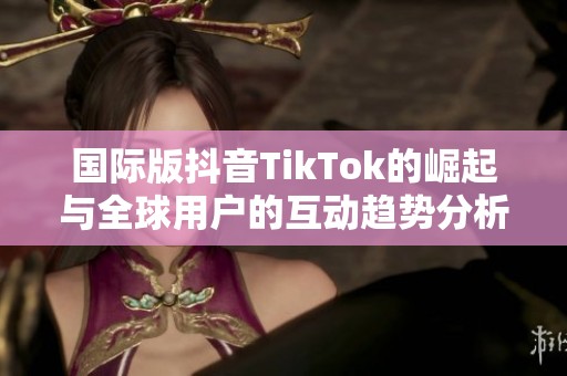 国际版抖音TikTok的崛起与全球用户的互动趋势分析