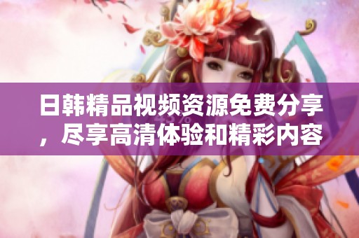 日韩精品视频资源免费分享，尽享高清体验和精彩内容