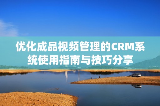 优化成品视频管理的CRM系统使用指南与技巧分享