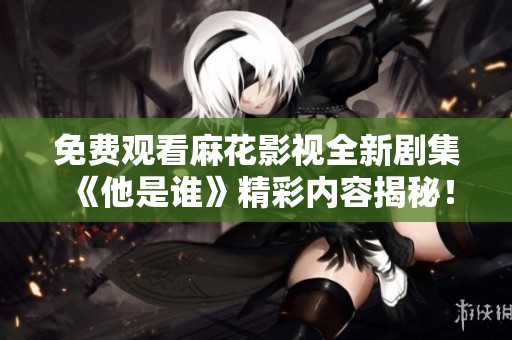 免费观看麻花影视全新剧集《他是谁》精彩内容揭秘！